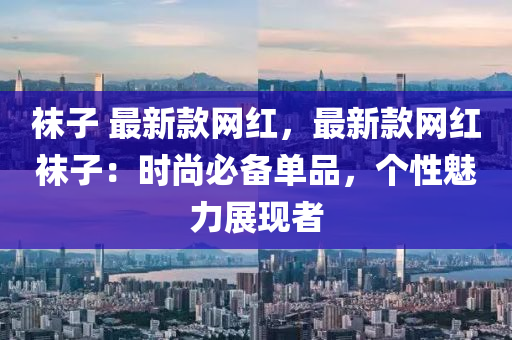 襪子 最新款網(wǎng)紅，最新款網(wǎng)紅襪子：時尚必備單品，個性魅力展現(xiàn)者
