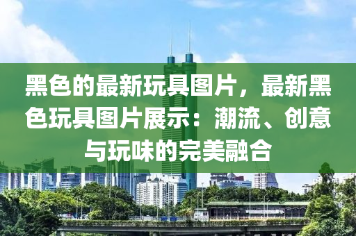 黑色的最新玩具圖片，最新黑色玩具圖片展示：潮流、創(chuàng)意與玩味的完美融合