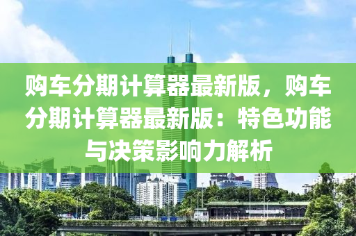 購(gòu)車(chē)分期計(jì)算器最新版，購(gòu)車(chē)分期計(jì)算器最新版：特色功能與決策影響力解析