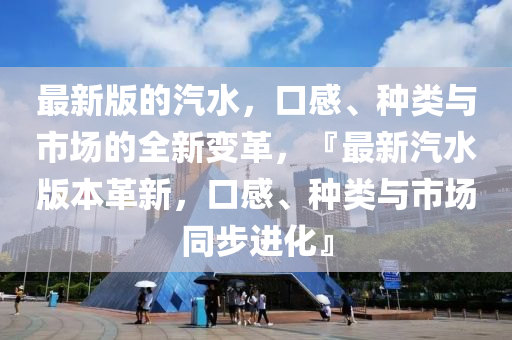 最新版的汽水，口感、種類與市場的全新變革，『最新汽水版本革新，口感、種類與市場同步進(jìn)化』
