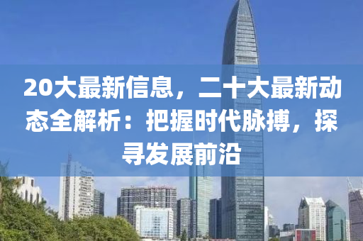 20大最新信息，二十大最新動態(tài)全解析：把握時代脈搏，探尋發(fā)展前沿