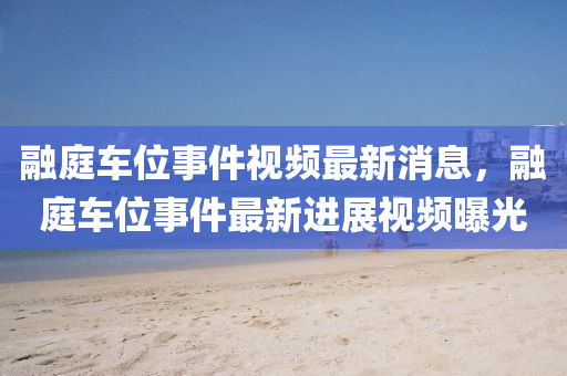 融庭車位事件視頻最新消息，融庭車位事件最新進(jìn)展視頻曝光