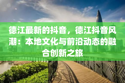 德江最新的抖音，德江抖音風(fēng)潮：本地文化與前沿動(dòng)態(tài)的融合創(chuàng)新之旅