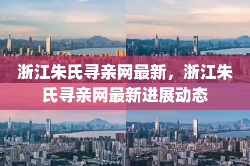 浙江朱氏尋親網(wǎng)最新，浙江朱氏尋親網(wǎng)最新進(jìn)展動(dòng)態(tài)