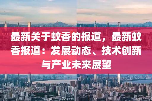 最新關(guān)于蚊香的報(bào)道，最新蚊香報(bào)道：發(fā)展動(dòng)態(tài)、技術(shù)創(chuàng)新與產(chǎn)業(yè)未來(lái)展望