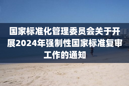 國(guó)家標(biāo)準(zhǔn)化管理委員會(huì)關(guān)于開(kāi)展2024年強(qiáng)制性國(guó)家標(biāo)準(zhǔn)復(fù)審工作的通知