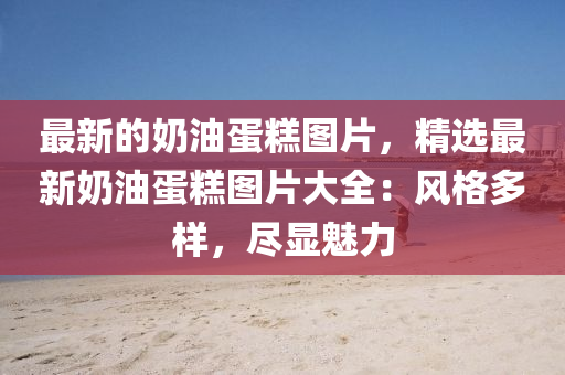 最新的奶油蛋糕圖片，精選最新奶油蛋糕圖片大全：風(fēng)格多樣，盡顯魅力