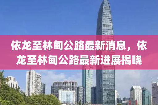 依龍至林甸公路最新消息，依龍至林甸公路最新進(jìn)展揭曉