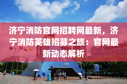 濟(jì)寧消防官網(wǎng)招聘網(wǎng)最新，濟(jì)寧消防英雄招募之旅：官網(wǎng)最新動(dòng)態(tài)解析