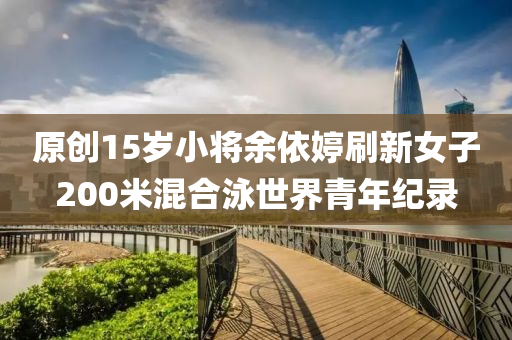 原創(chuàng)15歲小將余依婷刷新女子200米混合泳世界青年紀(jì)錄