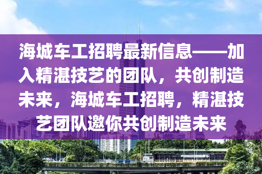 海城車工招聘最新信息——加入精湛技藝的團隊，共創(chuàng)制造未來，海城車工招聘，精湛技藝團隊邀你共創(chuàng)制造未來