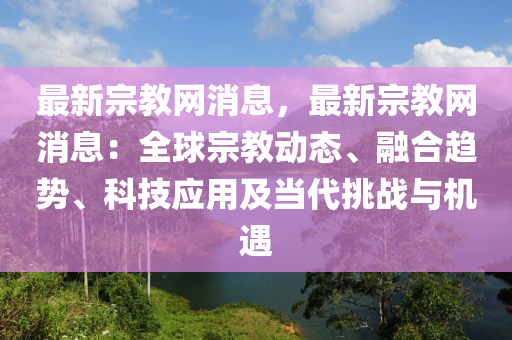 最新宗教網(wǎng)消息，最新宗教網(wǎng)消息：全球宗教動態(tài)、融合趨勢、科技應用及當代挑戰(zhàn)與機遇