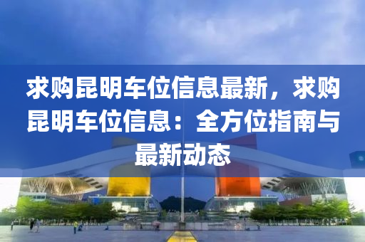 求購昆明車位信息最新，求購昆明車位信息：全方位指南與最新動態(tài)