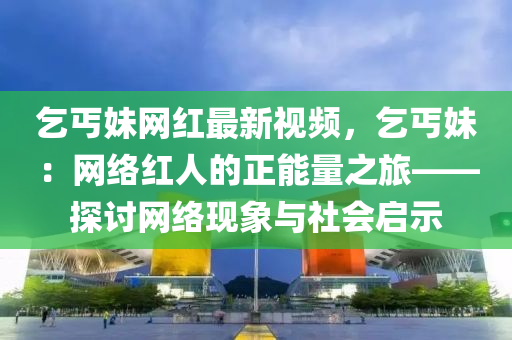 乞丐妹網(wǎng)紅最新視頻，乞丐妹：網(wǎng)絡(luò)紅人的正能量之旅——探討網(wǎng)絡(luò)現(xiàn)象與社會(huì)啟示