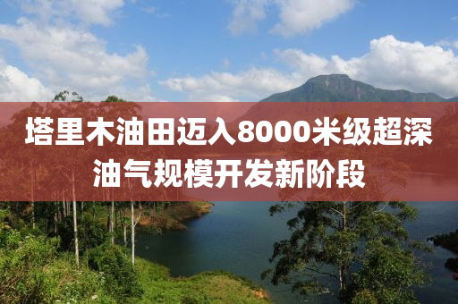 塔里木油田邁入8000米級(jí)超深油氣規(guī)模開(kāi)發(fā)新階段