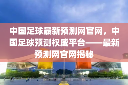 中國足球最新預(yù)測網(wǎng)官網(wǎng)，中國足球預(yù)測權(quán)威平臺(tái)——最新預(yù)測網(wǎng)官網(wǎng)揭秘