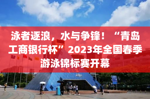 泳者逐浪，水與爭鋒！“青島工商銀行杯”2023年全國春季游泳錦標賽開幕
