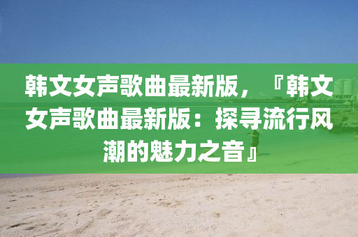 韓文女聲歌曲最新版，『韓文女聲歌曲最新版：探尋流行風(fēng)潮的魅力之音』