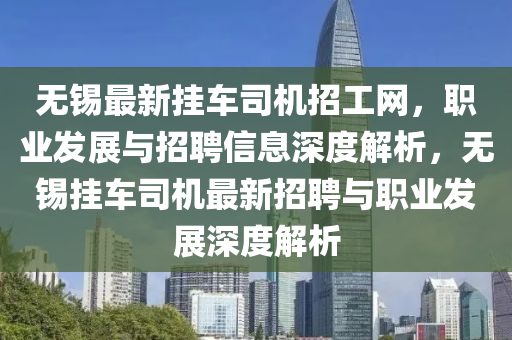 無錫最新掛車司機招工網(wǎng)，職業(yè)發(fā)展與招聘信息深度解析，無錫掛車司機最新招聘與職業(yè)發(fā)展深度解析