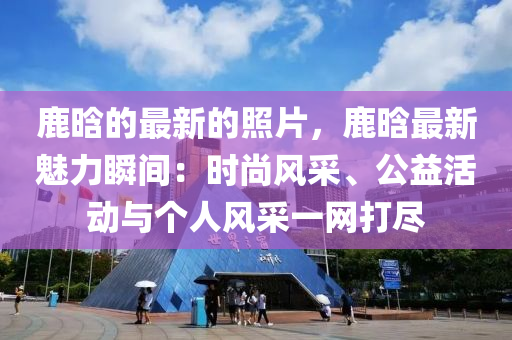 鹿晗的最新的照片，鹿晗最新魅力瞬間：時(shí)尚風(fēng)采、公益活動(dòng)與個(gè)人風(fēng)采一網(wǎng)打盡