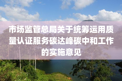 市場(chǎng)監(jiān)管總局關(guān)于統(tǒng)籌運(yùn)用質(zhì)量認(rèn)證服務(wù)碳達(dá)峰碳中和工作的實(shí)施意見(jiàn)