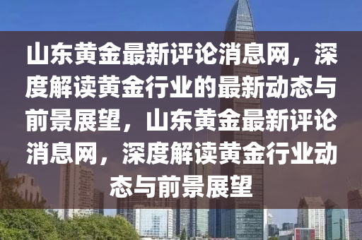 山東黃金最新評論消息網(wǎng)，深度解讀黃金行業(yè)的最新動態(tài)與前景展望，山東黃金最新評論消息網(wǎng)，深度解讀黃金行業(yè)動態(tài)與前景展望