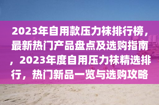 2023年自用款壓力襪排行榜，最新熱門產品盤點及選購指南，2023年度自用壓力襪精選排行，熱門新品一覽與選購攻略