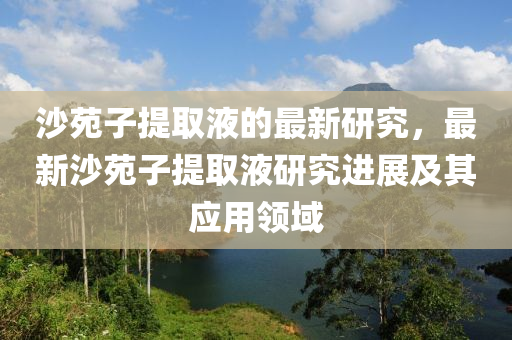 沙苑子提取液的最新研究，最新沙苑子提取液研究進展及其應(yīng)用領(lǐng)域