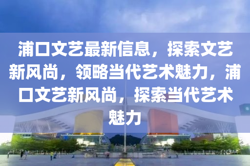 浦口文藝最新信息，探索文藝新風尚，領略當代藝術魅力，浦口文藝新風尚，探索當代藝術魅力
