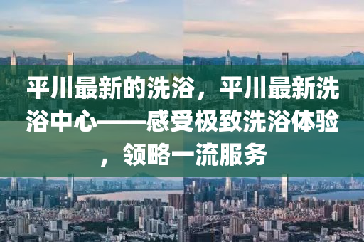 平川最新的洗浴，平川最新洗浴中心——感受極致洗浴體驗(yàn)，領(lǐng)略一流服務(wù)