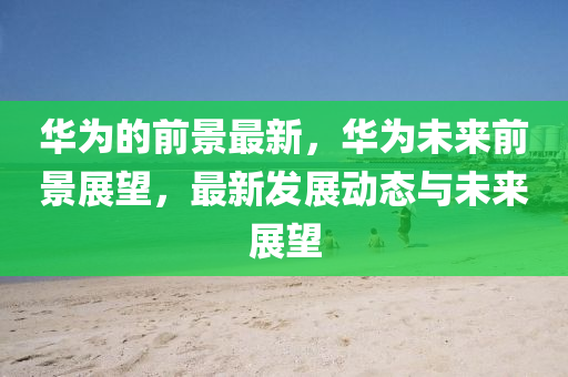 華為的前景最新，華為未來前景展望，最新發(fā)展動態(tài)與未來展望