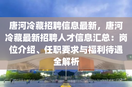 唐河冷藏招聘信息最新，唐河冷藏最新招聘人才信息匯總：崗位介紹、任職要求與福利待遇全解析