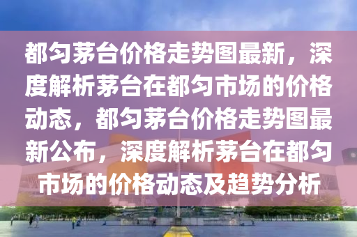 都勻茅臺(tái)價(jià)格走勢(shì)圖最新，深度解析茅臺(tái)在都勻市場(chǎng)的價(jià)格動(dòng)態(tài)，都勻茅臺(tái)價(jià)格走勢(shì)圖最新公布，深度解析茅臺(tái)在都勻市場(chǎng)的價(jià)格動(dòng)態(tài)及趨勢(shì)分析