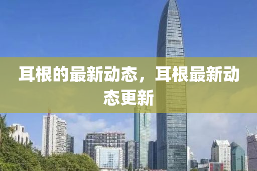 耳根的最新動(dòng)態(tài)，耳根最新動(dòng)態(tài)更新