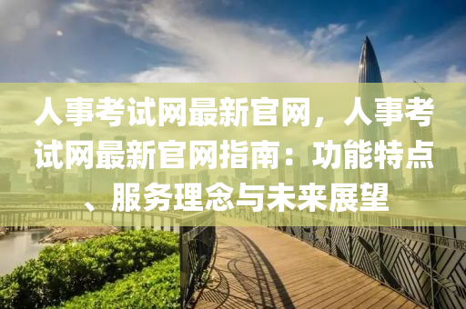 人事考試網(wǎng)最新官網(wǎng)，人事考試網(wǎng)最新官網(wǎng)指南：功能特點(diǎn)、服務(wù)理念與未來展望