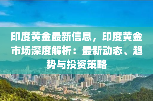 印度黃金最新信息，印度黃金市場(chǎng)深度解析：最新動(dòng)態(tài)、趨勢(shì)與投資策略