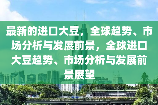 最新的進(jìn)口大豆，全球趨勢(shì)、市場(chǎng)分析與發(fā)展前景，全球進(jìn)口大豆趨勢(shì)、市場(chǎng)分析與發(fā)展前景展望
