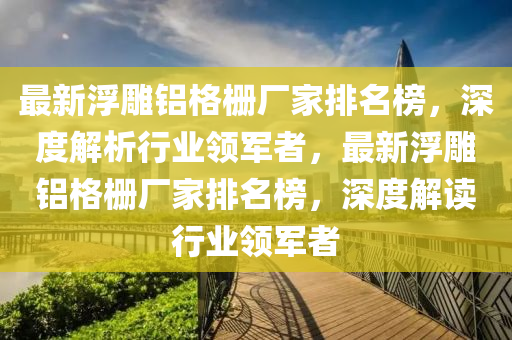 最新浮雕鋁格柵廠家排名榜，深度解析行業(yè)領(lǐng)軍者，最新浮雕鋁格柵廠家排名榜，深度解讀行業(yè)領(lǐng)軍者