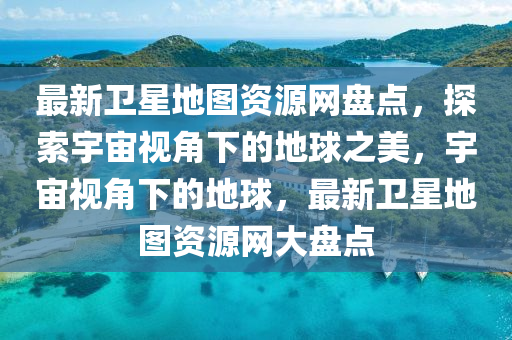 最新衛(wèi)星地圖資源網(wǎng)盤點(diǎn)，探索宇宙視角下的地球之美，宇宙視角下的地球，最新衛(wèi)星地圖資源網(wǎng)大盤點(diǎn)
