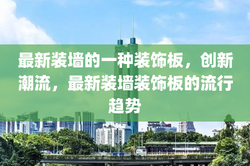 最新裝墻的一種裝飾板，創(chuàng)新潮流，最新裝墻裝飾板的流行趨勢