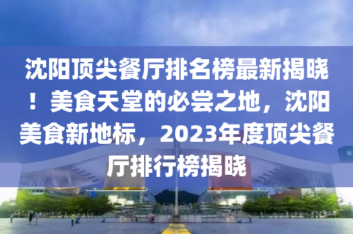 沈陽(yáng)頂尖餐廳排名榜最新揭曉！美食天堂的必嘗之地，沈陽(yáng)美食新地標(biāo)，2023年度頂尖餐廳排行榜揭曉