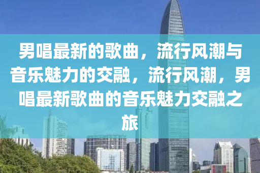 男唱最新的歌曲，流行風(fēng)潮與音樂魅力的交融，流行風(fēng)潮，男唱最新歌曲的音樂魅力交融之旅