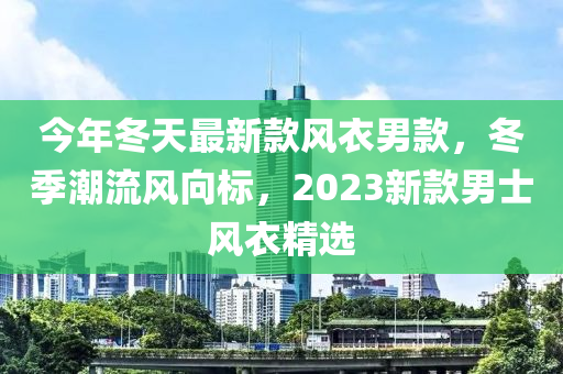 今年冬天最新款風(fēng)衣男款，冬季潮流風(fēng)向標(biāo)，2023新款男士風(fēng)衣精選