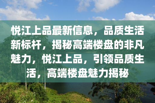 悅江上品最新信息，品質(zhì)生活新標桿，揭秘高端樓盤的非凡魅力，悅江上品，引領(lǐng)品質(zhì)生活，高端樓盤魅力揭秘