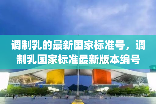 調(diào)制乳的最新國(guó)家標(biāo)準(zhǔn)號(hào)，調(diào)制乳國(guó)家標(biāo)準(zhǔn)最新版本編號(hào)