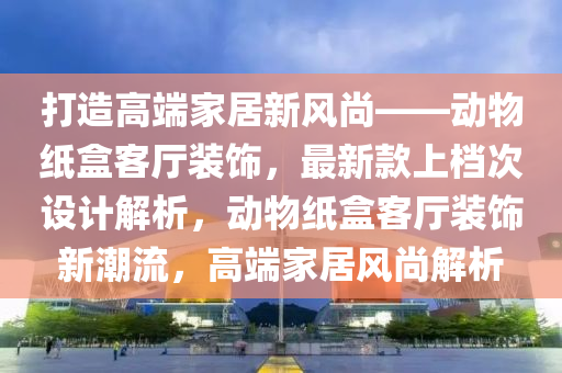 打造高端家居新風尚——動物紙盒客廳裝飾，最新款上檔次設(shè)計解析，動物紙盒客廳裝飾新潮流，高端家居風尚解析