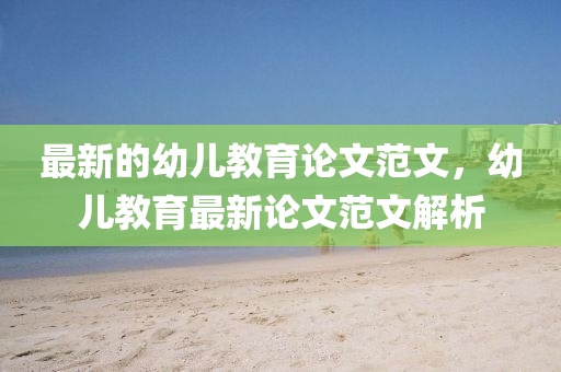 最新的幼兒教育論文范文，幼兒教育最新論文范文解析