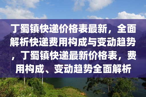 丁蜀鎮(zhèn)快遞價(jià)格表最新，全面解析快遞費(fèi)用構(gòu)成與變動趨勢，丁蜀鎮(zhèn)快遞最新價(jià)格表，費(fèi)用構(gòu)成、變動趨勢全面解析