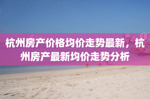 杭州房產(chǎn)價(jià)格均價(jià)走勢最新，杭州房產(chǎn)最新均價(jià)走勢分析