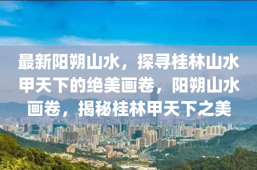 最新陽朔山水，探尋桂林山水甲天下的絕美畫卷，陽朔山水畫卷，揭秘桂林甲天下之美